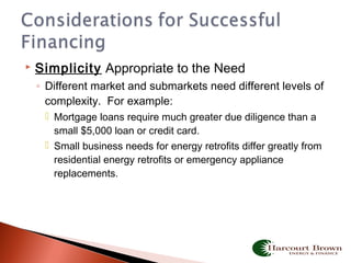  Simplicity Appropriate to the Need
◦ Different market and submarkets need different levels of
complexity. For example:
 Mortgage loans require much greater due diligence than a
small $5,000 loan or credit card.
 Small business needs for energy retrofits differ greatly from
residential energy retrofits or emergency appliance
replacements.
 