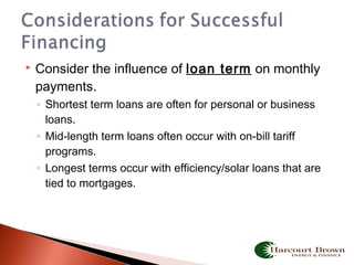  Consider the influence of loan term on monthly
payments.
◦ Shortest term loans are often for personal or business
loans.
◦ Mid-length term loans often occur with on-bill tariff
programs.
◦ Longest terms occur with efficiency/solar loans that are
tied to mortgages.
 