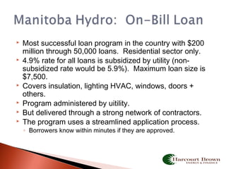  Most successful loan program in the country with $200
million through 50,000 loans. Residential sector only.
 4.9% rate for all loans is subsidized by utility (non-
subsidized rate would be 5.9%). Maximum loan size is
$7,500.
 Covers insulation, lighting HVAC, windows, doors +
others.
 Program administered by uitility.
 But delivered through a strong network of contractors.
 The program uses a streamlined application process.
◦ Borrowers know within minutes if they are approved.
 