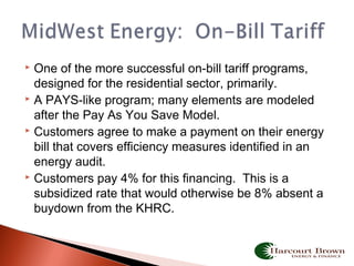  One of the more successful on-bill tariff programs,
designed for the residential sector, primarily.
 A PAYS-like program; many elements are modeled
after the Pay As You Save Model.
 Customers agree to make a payment on their energy
bill that covers efficiency measures identified in an
energy audit.
 Customers pay 4% for this financing. This is a
subsidized rate that would otherwise be 8% absent a
buydown from the KHRC.
 