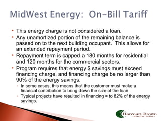  This energy charge is not considered a loan.
 Any unamortized portion of the remaining balance is
passed on to the next building occupant. This allows for
an extended repayment period.
 Repayment term is capped a 180 months for residential
and 120 months for the commercial sectors.
 Program requires that energy $ savings must exceed
financing charge, and financing charge be no larger than
90% of the energy savings.
◦ In some cases, this means that the customer must make a
financial contribution to bring down the size of the loan.
◦ Typical projects have resulted in financing = to 82% of the energy
savings.
 