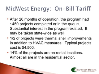  After 20 months of operation, the program had
~450 projects completed or in the queue.
Substantial interest in the program existed. It
may be taken state-wide as well.
 1/2 of projects were thermal shell improvements
in addition to HVAC measures. Typical projects
cost is $4,500.
 14% of the projects are on rental locations.
Almost all are in the residential sector.
 