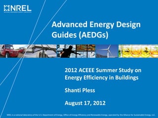 NREL is a national laboratory of the U.S. Department of Energy, Office of Energy Efficiency and Renewable Energy, operated by the Alliance for Sustainable Energy, LLC.
Advanced Energy Design
Guides (AEDGs)
2012 ACEEE Summer Study on
Energy Efficiency in Buildings
Shanti Pless
August 17, 2012
 