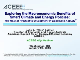 John A. “Skip” Laitner Director of Economic and Social Analysis American Council for an Energy-Efficient Economy (ACEEE) ACEEE Ally Webinar Washington, DC January 19, 2010 Exploring the Macroeconomic Benefits of Smart Climate and Energy Policies: The Role of Productive Investment in Economic Activity *  From the October 2009 ACEEE report ,  Climate Change Policy as an Economic Re-development Opportunity: The Role of Productive Investments in Mitigating Greenhouse Gas Emissions .  See,  http://www.aceee.org/press/e098pr.htm .  * 