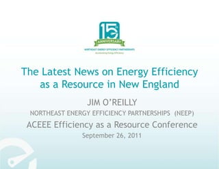 The Latest News on Energy Efficiency as a Resource in New England  JIM O’REILLY NORTHEAST ENERGY EFFICIENCY PARTNERSHIPS  (NEEP) ACEEE Efficiency as a Resource Conference September 26, 2011 