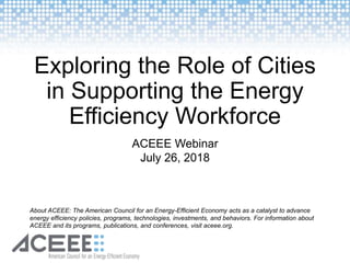 Exploring the Role of Cities
in Supporting the Energy
Efficiency Workforce
ACEEE Webinar
July 26, 2018
About ACEEE: The American Council for an Energy-Efficient Economy acts as a catalyst to advance
energy efficiency policies, programs, technologies, investments, and behaviors. For information about
ACEEE and its programs, publications, and conferences, visit aceee.org.
 