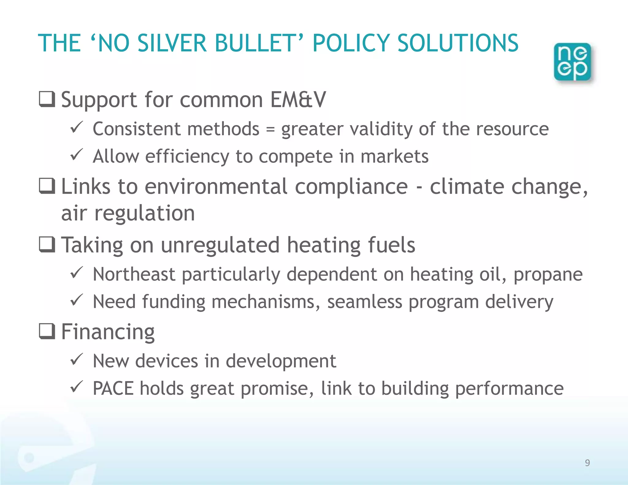 THE ‘NO SILVER BULLET’ POLICY SOLUTIONS

 Support for common EM&V
    Consistent methods = greater validity of the resource
    Allow efficiency to compete in markets
 Links to environmental compliance - climate change,
  air regulation
 Taking on unregulated heating fuels
    Northeast particularly dependent on heating oil, propane
    Need funding mechanisms, seamless program delivery
 Financing
    New devices in development
    PACE holds great promise, link to building performance


                                                                9
 