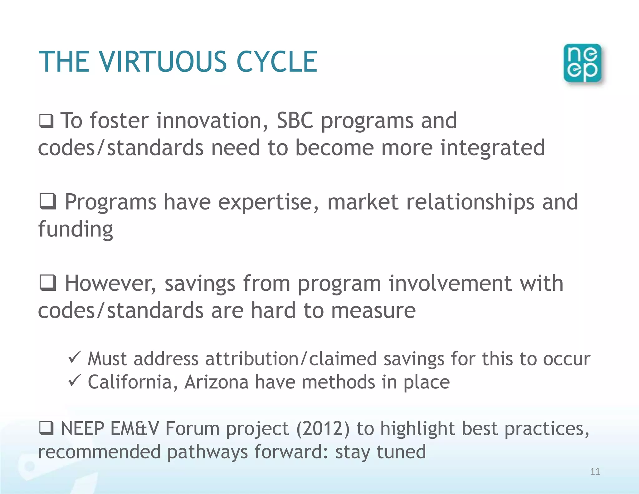 THE VIRTUOUS CYCLE
 To foster innovation, SBC programs and
codes/standards need to become more integrated

 Programs have expertise, market relationships and
funding

 However, savings from program involvement with
codes/standards are hard to measure

    Must address attribution/claimed savings for this to occur
    California, Arizona have methods in place

 NEEP EM&V Forum project (2012) to highlight best practices,
recommended pathways forward: stay tuned
                                                              11
 