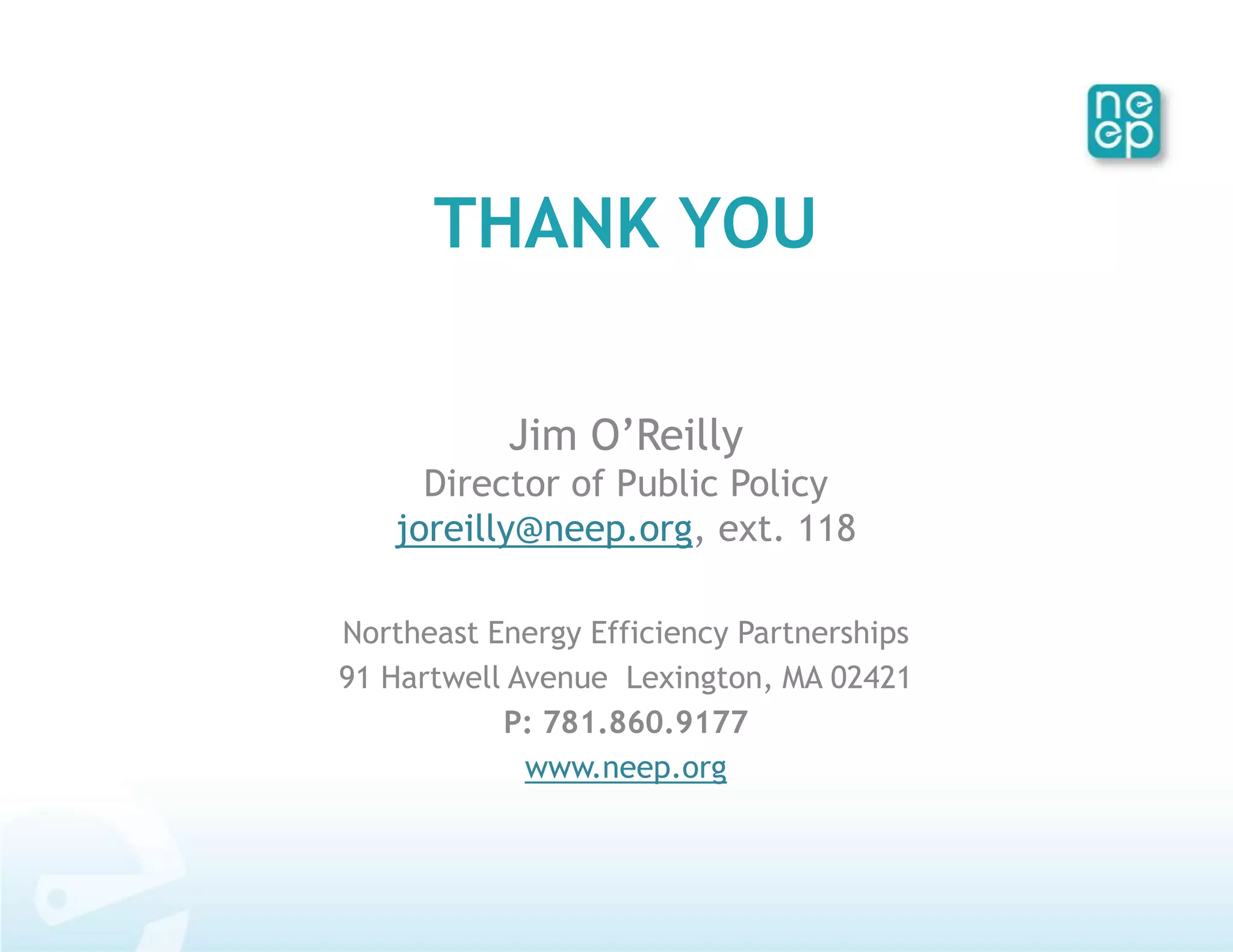THANK YOU

           Jim O’Reilly
     Director of Public Policy
   joreilly@neep.org, ext. 118

Northeast Energy Efficiency Partnerships
91 Hartwell Avenue Lexington, MA 02421
           P: 781.860.9177
             www.neep.org
 