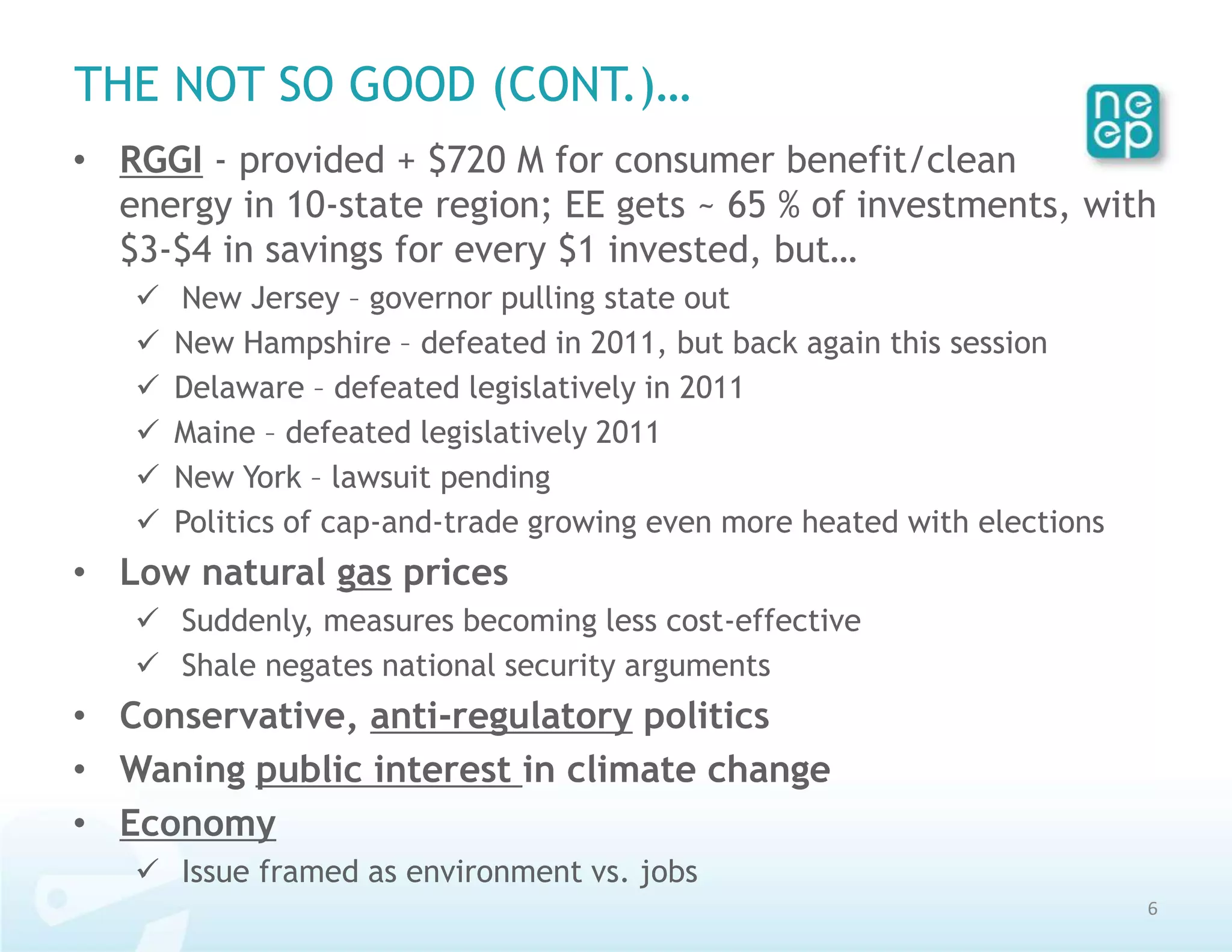 THE NOT SO GOOD (CONT.)…
• RGGI - provided + $720 M for consumer benefit/clean
  energy in 10-state region; EE gets ~ 65 % of investments, with
  $3-$4 in savings for every $1 invested, but…
      New Jersey – governor pulling state out
      New Hampshire – defeated in 2011, but back again this session
      Delaware – defeated legislatively in 2011
      Maine – defeated legislatively 2011
      New York – lawsuit pending
      Politics of cap-and-trade growing even more heated with elections
• Low natural gas prices
    Suddenly, measures becoming less cost-effective
    Shale negates national security arguments
• Conservative, anti-regulatory politics
• Waning public interest in climate change
• Economy
    Issue framed as environment vs. jobs
                                                                           6
 
