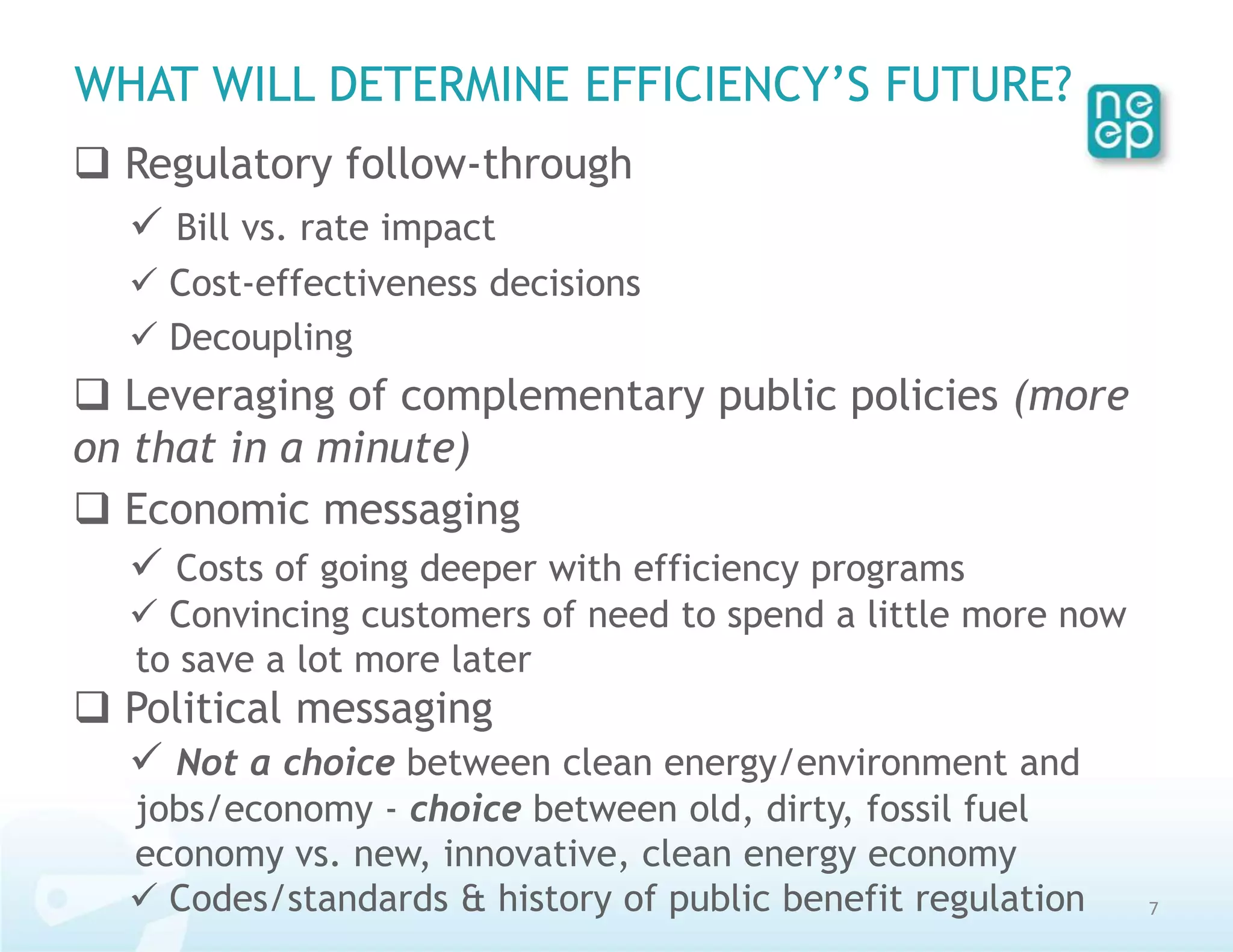 WHAT WILL DETERMINE EFFICIENCY’S FUTURE?
 Regulatory follow-through
   Bill vs. rate impact
   Cost-effectiveness decisions
   Decoupling
 Leveraging of complementary public policies (more
on that in a minute)
 Economic messaging
    Costs of going deeper with efficiency programs
   Convincing customers of need to spend a little more now
  to save a lot more later
 Political messaging
   Not a choice between clean energy/environment and
  jobs/economy - choice between old, dirty, fossil fuel
  economy vs. new, innovative, clean energy economy
   Codes/standards & history of public benefit regulation    7
 