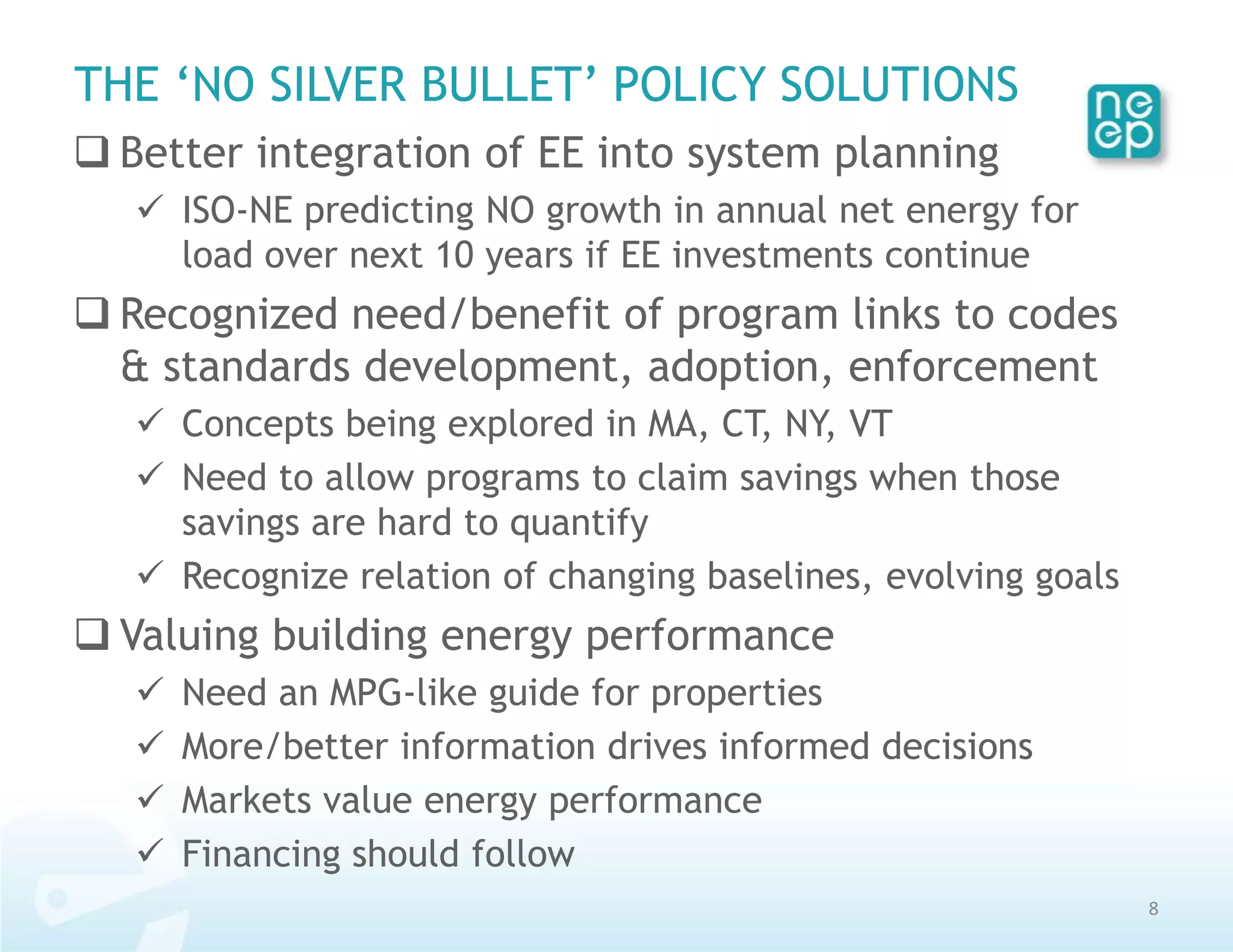 THE ‘NO SILVER BULLET’ POLICY SOLUTIONS
 Better integration of EE into system planning
    ISO-NE predicting NO growth in annual net energy for
     load over next 10 years if EE investments continue
 Recognized need/benefit of program links to codes
  & standards development, adoption, enforcement
    Concepts being explored in MA, CT, NY, VT
    Need to allow programs to claim savings when those
     savings are hard to quantify
    Recognize relation of changing baselines, evolving goals
 Valuing building energy performance
      Need an MPG-like guide for properties
      More/better information drives informed decisions
      Markets value energy performance
      Financing should follow
                                                                8
 