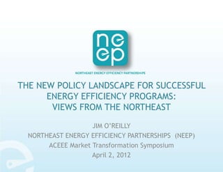 THE NEW POLICY LANDSCAPE FOR SUCCESSFUL
      ENERGY EFFICIENCY PROGRAMS:
       VIEWS FROM THE NORTHEAST
                    JIM O’REILLY
  NORTHEAST ENERGY EFFICIENCY PARTNERSHIPS (NEEP)
       ACEEE Market Transformation Symposium
                    April 2, 2012
 