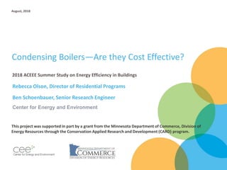 Condensing Boilers—Are they Cost Effective?
Rebecca Olson, Director of Residential Programs
Ben Schoenbauer, Senior Research Engineer
2018 ACEEE Summer Study on Energy Efficiency in Buildings
August, 2018
Center for Energy and Environment
This project was supported in part by a grant from the Minnesota Department of Commerce, Division of
Energy Resources through the Conservation Applied Research and Development (CARD) program.
 
