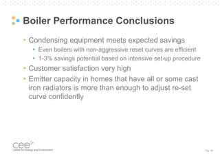 Pg. 18
Boiler Performance Conclusions
• Condensing equipment meets expected savings
• Even boilers with non-aggressive reset curves are efficient
• 1-3% savings potential based on intensive set-up procedure
• Customer satisfaction very high
• Emitter capacity in homes that have all or some cast
iron radiators is more than enough to adjust re-set
curve confidently
 
