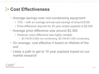 Pg. 19
Cost Effectiveness
• Average savings over non-condensing equipment
• 13% -- with an average annual cost savings of around $100
• Price difference required for 25 year simple payback is $2,500
• Average price difference was around $2,300
• However, price difference was highly variable
• $3,700-$13,000 non-condensing, $5,700-$17,000 condensing
• On average, cost effective if based on lifetime of the
unit
• Likely a path to get to 10 year payback based on our
market research
 