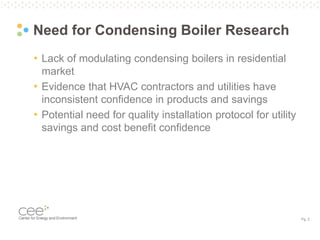Pg. 2
Need for Condensing Boiler Research
• Lack of modulating condensing boilers in residential
market
• Evidence that HVAC contractors and utilities have
inconsistent confidence in products and savings
• Potential need for quality installation protocol for utility
savings and cost benefit confidence
 