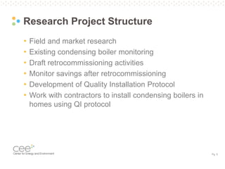 Pg. 5
Research Project Structure
• Field and market research
• Existing condensing boiler monitoring
• Draft retrocommissioning activities
• Monitor savings after retrocommissioning
• Development of Quality Installation Protocol
• Work with contractors to install condensing boilers in
homes using QI protocol
 