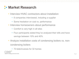Pg. 6
Market Research
• Interview HVAC contractors about installation
• 6 companies interviewed, including a supplier
• Some hesitation on cost vs. performance
• Interview homeowners about performance
• Comfort is very high in all sites
• Four participants stated they’ve analyzed their bills and have
savings between 10% and 40%
• Analyze installation costs of condensing boilers vs. non-
condensing boilers
• 73 bids/invoices for 32 homes
 