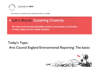 Today’s Topic: 	

Arts Council England Environmental Reporting: The basics	

Julie’s	
  Bicycle	
  is	
  a	
  registered	
  charity:	
  England	
  and	
  Wales	
  no.	
  1153441.	
  	
  
 
