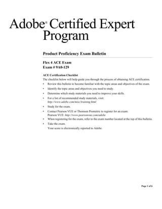 Adobe Certified Expert
         ®



     Program
     Product Proficiency Exam Bulletin

     Flex 4 ACE Exam
     Exam # 9A0-129

     ACE Certification Checklist
     The checklist below will help guide you through the process of obtaining ACE certification.
     •       Review this bulletin to become familiar with the topic areas and objectives of the exam.
     •       Identify the topic areas and objectives you need to study.
     •       Determine which study materials you need to improve your skills.
     •       For a list of recommended study materials, visit:
             http://www.adobe.com/misc/training.html
     •       Study for the exam.
     •       Contact Pearson VUE or Thomson Prometric to register for an exam:
             Pearson VUE: http://www.pearsonvue.com/adobe
     •       When registering for the exam, refer to the exam number located at the top of this bulletin.
     •       Take the exam.
             Your score is electronically reported to Adobe.




                                                                                               Page 1 of 6
 