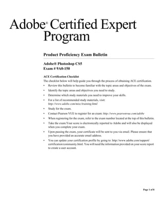 Adobe Certified Expert
         ®



     Program
     Product Proficiency Exam Bulletin

     Adobe® Photoshop CS5
     Exam # 9A0-150

     ACE Certification Checklist
     The checklist below will help guide you through the process of obtaining ACE certification.
     •       Review this bulletin to become familiar with the topic areas and objectives of the exam.
     •       Identify the topic areas and objectives you need to study.
     •       Determine which study materials you need to improve your skills.
     •       For a list of recommended study materials, visit:
             http://www.adobe.com/misc/training.html
     •       Study for the exam.
     •       Contact Pearson VUE to register for an exam: http://www.pearsonvue.com/adobe
     •       When registering for the exam, refer to the exam number located at the top of this bulletin.
     •       Take the exam.Your score is electronically reported to Adobe and will also be displayed
             when you complete your exam.
     •       Upon passing the exam, your certificate will be sent to you via email. Please ensure that
             you have provided an accurate email address.
     •       You can update your certification profile by going to: http://www.adobe.com/support/
             certification/community.html. You will need the information provided on your score report
             to create a user account.




                                                                                               Page 1 of 8
 