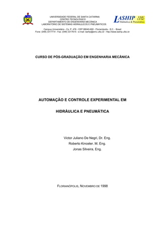 UNIVERSIDADE FEDERAL DE SANTA CATARINA
CENTRO TECNOLÓGICO
DEPARTAMENTO DE ENGENHARIA MECÂNICA
LABORATÓRIO DE SISTEMAS HIDRÁULICOS E PNEUMÁTICOS
Campus Universitário - Cx. P. 476 - CEP 88040-900 - Florianópolis - S.C. - Brasil
Fone: (048) 3317714 - Fax: (048) 3317615 - e-mail: laship@emc.ufsc.br - http://www.laship.ufsc.br
CURSO DE PÓS-GRADUAÇÃO EM ENGENHARIA MECÂNICA
AUTOMAÇÃO E CONTROLE EXPERIMENTAL EM
HIDRÁULICA E PNEUMÁTICA
Victor Juliano De Negri, Dr. Eng.
Roberto Kinceler. M. Eng.
Jonas Silveira, Eng.
FLORIANÓPOLIS, NOVEMBRO DE 1998
 