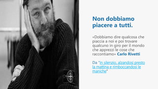 Non dobbiamo
piacere a tutti.
«Dobbiamo dire qualcosa che
piaccia a noi e poi trovare
qualcuno in giro per il mondo
che apprezzi le cose che
raccontiamo» Carlo Rivetti
Da “In silenzio, alzandosi presto
la mattina e rimboccandosi le
maniche”
 