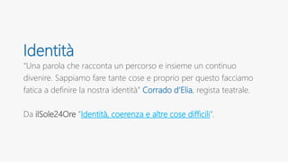 Identità
“Una parola che racconta un percorso e insieme un continuo
divenire. Sappiamo fare tante cose e proprio per questo facciamo
fatica a definire la nostra identità” Corrado d’Elia, regista teatrale.
Da ilSole24Ore ”Identità, coerenza e altre cose difficili”.
 