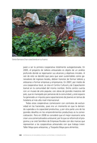EXPERIENCIAS DE DESARROLLO RURAL SUSTENTABLE Y CONSERVACIÓN100
pasó a ser la primera cooperativa totalmente autogestionada. En
2005, el proyecto de talleres artesanales es objeto de un análisis
profundo donde se repensaron sus alcances y objetivos iniciales. A
raíz de esto se decidió que para que sean sustentables como ge­
neradores de ingresos locales, debían transitar de formar talleres y
artesanas a formar empresas y empresarias. En 2007, por medio de
una cooperativa local, se crea el Centro Cultural y de Capacitación
Izamal en la comunidad del mismo nombre. Dicho centro cuenta
con un museo de arte popular, con obras de grandes maestros del
país, que es manejado por personas de la comunidad, y este espacio
ha generado un impulso para capacitaciones de jóvenes en temas de
hotelería al más alto nivel internacional.
Todas estas cooperativas comenzaron con contratos de exclusi­
vidad en las haciendas, pues era un momento en que la deman­
da superaba a la capacidad productiva, y por otra parte uno de los
grandes desafíos en los emprendimientos productivos es la comer­
cialización. Pero en 2008 se consideró que el mejor escenario sería
crear una comercializadora artesanal, por lo que se reformuló el pro­
grama y se creó Semillero de Empresas Rurales con dos marcas que
representan a las cooperativas artesanales con que trabaja FHMM:
Taller Maya para artesanías, y Traspatio Maya para alimentos.
Doña Damiana Chan cosechando en su huerto.
 