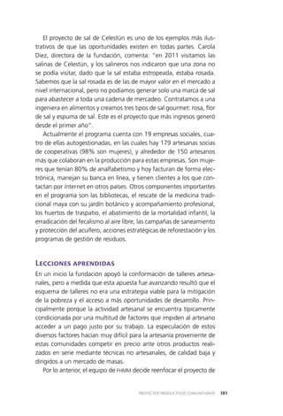 101PROYECTOS PRODUCTIVOS COMUNITARIOS
El proyecto de sal de Celestún es uno de los ejemplos más ilus­
trativos de que las oportunidades existen en todas partes. Carola
Diez, directora de la fundación, comenta: “en 2011 visitamos las
salinas de Celestún, y los salineros nos indicaron que una zona no
se podía visitar, dado que la sal estaba estropeada, estaba rosada.
Sabemos que la sal rosada es de las de mayor valor en el mercado a
nivel internacional, pero no podíamos generar solo una marca de sal
para abastecer a toda una cadena de mercadeo. Contratamos a una
ingeniera en alimentos y creamos tres tipos de sal gourmet: rosa, flor
de sal y espuma de sal. Este es el proyecto que más ingresos generó
desde el primer año”.
Actualmente el programa cuenta con 19 empresas sociales, cua­
tro de ellas autogestionadas, en las cuales hay 179 artesanas socias
de cooperativas (98% son mujeres), y alrededor de 150 artesanos
más que colaboran en la producción para estas empresas. Son muje­
res que tenían 80% de analfabetismo y hoy facturan de forma elec­
trónica, manejan su banca en línea, y tienen clientes a los que con­
tactan por internet en otros países. Otros componentes importantes
en el programa son las bibliotecas, el rescate de la medicina tradi­
cional maya con su jardín botánico y acompañamiento profesional,
los huertos de traspatio, el abatimiento de la mortalidad infantil, la
erradicación del fecalismo al aire libre, las campañas de saneamiento
y protección del acuífero, acciones estratégicas de reforestación y los
programas de gestión de residuos.
Lecciones aprendidas
En un inicio la fundación apoyó la conformación de talleres artesa­
nales, pero a medida que esta apuesta fue avanzando resultó que el
esquema de talleres no era una estrategia viable para la mitigación
de la pobreza y el acceso a más oportunidades de desarrollo. Prin­
cipalmente porque la actividad artesanal se encuentra típicamente
condicionada por una multitud de factores que impiden al artesano
acceder a un pago justo por su trabajo. La especulación de estos
diversos factores hacían muy difícil para la artesanía proveniente de
estas comunidades competir en precio ante otros productos reali­
zados en serie mediante técnicas no artesanales, de calidad baja y
dirigidos a un mercado de masas.
Por lo anterior, el equipo de FHMM decide reenfocar el proyecto de
 