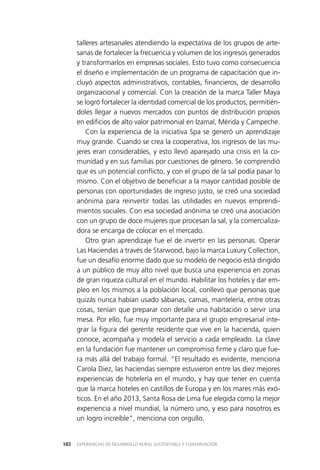 EXPERIENCIAS DE DESARROLLO RURAL SUSTENTABLE Y CONSERVACIÓN102
talleres artesanales atendiendo la expectativa de los grupos de arte­
sanas de fortalecer la frecuencia y volumen de los ingresos generados
y transformarlos en empresas sociales. Esto tuvo como consecuencia
el diseño e implementación de un programa de capacitación que in­
cluyó aspectos administrativos, contables, financieros, de desarrollo
organizacional y comercial. Con la creación de la marca Taller Maya
se logró fortalecer la identidad comercial de los productos, permitién­
doles llegar a nuevos mercados con puntos de distribución propios
en edificios de alto valor patrimonial en Izamal, Mérida y Campeche.
Con la experiencia de la iniciativa Spa se generó un aprendizaje
muy grande. Cuando se crea la cooperativa, los ingresos de las mu­
jeres eran considerables, y esto llevó aparejado una crisis en la co­
munidad y en sus familias por cuestiones de género. Se comprendió
que es un potencial conflicto, y con el grupo de la sal podía pasar lo
mismo. Con el objetivo de beneficiar a la mayor cantidad posible de
personas con oportunidades de ingreso justo, se creó una sociedad
anónima para reinvertir todas las utilidades en nuevos emprendi­
mientos sociales. Con esa sociedad anónima se creó una asociación
con un grupo de doce mujeres que procesan la sal, y la comercializa­
dora se encarga de colocar en el mercado.
Otro gran aprendizaje fue el de invertir en las personas. Operar
Las Haciendas a través de Starwood, bajo la marca Luxury Collection,
fue un desafío enorme dado que su modelo de negocio está dirigido
a un público de muy alto nivel que busca una experiencia en zonas
de gran riqueza cultural en el mundo. Habilitar los hoteles y dar em­
pleo en los mismos a la población local, conllevó que personas que
quizás nunca habían usado sábanas, camas, mantelería, entre otras
cosas, tenían que preparar con detalle una habitación o servir una
mesa. Por ello, fue muy importante para el grupo empresarial inte­
grar la figura del gerente residente que vive en la hacienda, quien
conoce, acompaña y modela el servicio a cada empleado. La clave
en la fundación fue mantener un compromiso firme y claro que fue­
ra más allá del trabajo formal. “El resultado es evidente, menciona
Carola Diez, las haciendas siempre estuvieron entre las diez mejores
experiencias de hotelería en el mundo, y hay que tener en cuenta
que la marca hoteles en castillos de Europa y en los mares más exó­
ticos. En el año 2013, Santa Rosa de Lima fue elegida como la mejor
experiencia a nivel mundial, la número uno, y eso para nosotros es
un logro increíble”, menciona con orgullo.
 
