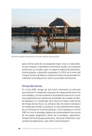 EXPERIENCIAS DE DESARROLLO RURAL SUSTENTABLE Y CONSERVACIÓN106
pasó a formar parte de una propuesta mayor: crear un nuevo desti­
no que integrara a operadores ecoturísticos locales y los proyectos
productivos ya iniciados, bajo un esquema regional de promoción,
comercialización y desarrollo sustentable. En 2014, en el marco del
Tianguis Turístico de México, el destino turístico fue presentado for­
malmente como Maya Ka’an ante la comunidad internacional.
Situación inicial
En el año 2000, Amigos de Sian Ka’an incrementó sus esfuerzos
para fomentar la integración de grupos de trabajo productivo en las
comunidades, y se hace evidente la necesidad de avanzar en un pro­
ceso organizativo que coordine las actividades. De acuerdo con Basi­
lio Velázquez Chi, coordinador de la oficina en Felipe Carillo Puerto
de Amigos de Sian Ka’an, los artesanos iban de manera individual a
los hoteles para vender su producto, lo cual evidentemente implica­
ba una limitación en la comercialización. Como respuesta, en el año
2005 se inicia la estrategia regional de comercialización que consta
de seis etapas: diagnóstico, diseño de la estrategia, capacitación,
fortalecimiento de grupos productivos, educación ambiental e inter­
cambios de experiencias, y por último comercialización.
Sijil Noh Ha, destino ecoturístico en la zona maya de Quintana Roo.
 