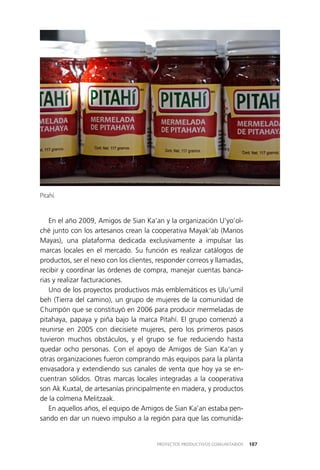 107PROYECTOS PRODUCTIVOS COMUNITARIOS
En el año 2009, Amigos de Sian Ka’an y la organización U’yo’ol­
ché junto con los artesanos crean la cooperativa Mayak’ab (Manos
Mayas), una plataforma dedicada exclusivamente a impulsar las
marcas locales en el mercado. Su función es realizar catálogos de
productos, ser el nexo con los clientes, responder correos y llamadas,
recibir y coordinar las órdenes de compra, manejar cuentas banca­
rias y realizar facturaciones.
Uno de los proyectos productivos más emblemáticos es Ulu’umil
beh (Tierra del camino), un grupo de mujeres de la comunidad de
Chumpón que se constituyó en 2006 para producir mermeladas de
pitahaya, papaya y piña bajo la marca Pitahí. El grupo comenzó a
reunirse en 2005 con diecisiete mujeres, pero los primeros pasos
tuvieron muchos obstáculos, y el grupo se fue reduciendo hasta
quedar ocho personas. Con el apoyo de Amigos de Sian Ka’an y
otras organizaciones fueron comprando más equipos para la planta
envasadora y extendiendo sus canales de venta que hoy ya se en­
cuentran sólidos. Otras marcas locales integradas a la cooperativa
son Ak Kuxtal, de artesanías principalmente en madera, y productos
de la colmena Melitzaak.
En aquellos años, el equipo de Amigos de Sian Ka’an estaba pen­
sando en dar un nuevo impulso a la región para que las comunida­
Pitahí.
 