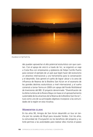 EXPERIENCIAS DE DESARROLLO RURAL SUSTENTABLE Y CONSERVACIÓN108
des puedan aprovechar el alto potencial ecoturístico con que cuen­
tan. Con el apoyo de UNESCO a través de TNC, se organizó un viaje
a Costa Rica con empresarios y ejidatarios de Felipe Carrillo Puerto
para conocer el ejemplo de un país que logró hacer del ecoturismo
un atractivo internacional y una herramienta para la conservación
y el desarrollo. Esto generó el sueño de lograr ubicar a la zona de
influencia de Reserva de la Biosfera Sian Ka’an en el escenario de
los grandes destinos ecoturísticos a nivel internacional, y el sueño
comenzó a tomar forma en 2009 con apoyo del Fondo Multilateral
de Inversiones del BID. El proyecto denominado “Diversificación de
la oferta turística de la Riviera Maya con base en el aprovechamiento
sustentable de los atractivos de la Reserva de la Biosfera Sian Ka’an”,
tuvo como uno de sus principales objetivos incorporar a las comuni­
dades de la región en esta iniciativa.
Momentos clave
En los años 90, Amigos de Sian Ka’an desarrolló un tour en lan­
cha por los canales de Muyil para recaudar fondos. Con los años,
la comunidad de Chunyaxché vio los beneficios del proyecto y so­
licitó permiso a las autoridades para realizar ellos mismos el paseo
Atardecer en Sijil Noh Ha.
 