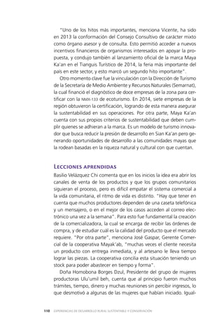 EXPERIENCIAS DE DESARROLLO RURAL SUSTENTABLE Y CONSERVACIÓN110
“Uno de los hitos más importantes, menciona Vicente, ha sido
en 2013 la conformación del Consejo Consultivo de carácter mixto
como órgano asesor y de consulta. Esto permitió acceder a nuevos
incentivos financieros de organismos interesados en apoyar la pro­
puesta, y condujo también al lanzamiento oficial de la marca Maya
Ka’an en el Tianguis Turístico de 2014, la feria más importante del
país en este sector, y esto marcó un segundo hito importante”.
Otro momento clave fue la vinculación con la Dirección de Turismo
de la Secretaría de Medio Ambiente y Recursos Naturales (Semarnat),
la cual financió el diagnóstico de doce empresas de la zona para cer­
tificar con la NMX-133 de ecoturismo. En 2014, siete empresas de la
región obtuvieron la certificación, logrando de esta manera asegurar
la sustentabilidad en sus operaciones. Por otra parte, Maya Ka’an
cuenta con sus propios criterios de sustentabilidad que deben cum­
plir quienes se adhieran a la marca. Es un modelo de turismo innova­
dor que busca reducir la presión de desarrollo en Sian Ka’an pero ge­
nerando oportunidades de desarrollo a las comunidades mayas que
la rodean basadas en la riqueza natural y cultural con que cuentan.
Lecciones aprendidas
Basilio Velázquez Chi comenta que en los inicios la idea era abrir los
canales de venta de los productos y que los grupos comunitarios
siguieran el proceso, pero es difícil empatar el sistema comercial a
la vida comunitaria, el ritmo de vida es distinto. “Hay que tener en
cuenta que muchos productores dependen de una caseta telefónica
y un mensajero, o en el mejor de los casos acceden al correo elec­
trónico una vez a la semana”. Para esto fue fundamental la creación
de la comercializadora, la cual se encarga de recibir las órdenes de
compra, y de estudiar cuál es la calidad del producto que el mercado
requiere. “Por otra parte”, menciona José Gaspar, Gerente Comer­
cial de la cooperativa Mayak’ab, “muchas veces el cliente necesita
un producto con entrega inmediata, y al artesano le lleva tiempo
lograr las piezas. La cooperativa concilia esta situación teniendo un
stock para poder abastecer en tiempo y forma”.
Doña Homobona Borges Dzul, Presidente del grupo de mujeres
productoras Ulu’umil beh, cuenta que al principio fueron muchos
trámites, tiempo, dinero y muchas reuniones sin percibir ingresos, lo
que desmotivó a algunas de las mujeres que habían iniciado. Igual­
 