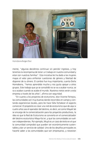 111PROYECTOS PRODUCTIVOS COMUNITARIOS
mente, “algunas decidimos continuar sin percibir ingresos, y hoy
tenemos la recompensa de tener un trabajo en nuestra comunidad y
estar con nuestras familias”. Esta iniciativa les ha dado a las mujeres
mayas el valor para enfrentar cuestiones de género y libertad de
disponer de su dinero. El cambio fue muy importante, cuenta Doña
Homobona, “hemos aprendido mucho y nos gusta apoyar a otros
grupos. Este trabajo que ya se consolidó no se va a acabar nunca; se
va a acabar cuando se acabe el mundo. Nuestros nietos verán a esta
empresa a través de los años”, afirma con seguridad.
“En cuanto a los proyectos de ecoturismo, dice Vicente Ferreyra,
las comunidades son muy buenas dando recorridos en campo y con­
tando experiencias locales, pero les hace falta fortalecer el aspecto
comercial. El propósito es crear una red de ecoturismo que de aquí a
cuatro años sea el operador del destino, es decir, así como Mayak’ab
se encarga de la comercialización para los proyectos productivos, la
idea es que la Red de Ecoturismo se convierta en el comercializador
del destino ecoturístico Maya Ka’an, y que las comunidades se vuel­
van independientes. Por ejemplo, Muyil es un caso de éxito en el que
la comunidad comprobó que pueden ser económicamente susten­
tables y dar un servicio de calidad. Uno de los desafíos principales es
hacerle saber a las comunidades que son empresarios, y necesitan
Homobona Borges Dzul.
 