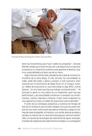 EXPERIENCIAS DE DESARROLLO RURAL SUSTENTABLE Y CONSERVACIÓN112
tener las herramientas para hacer viables los proyectos”. Gonzalo
Merediz añade que el éxito de esta red, y de Maya Ka’an en general,
se basará en un organismo autónomo que gestione al destino y vigi­
le su sustentabilidad y el buen uso de su marca.
Según Damián Gómez Xool, presidente de la Red de Turismo Co­
munitario de la Zona Maya, lo más útil para las comunidades es
haber salido del costal, y darse a conocer a nivel nacional e inter­
nacional con el lanzamiento de Maya Ka’an en el Tianguis Turísti­
co. Hablar de ecoturismo en una comunidad es algo difícil, cuenta
Damián, “es una tarea que hay que trabajar constantemente”. “Al
principio la gente es muy celosa de sus tradiciones, pero hay que
darle tiempo, y las comunidades comienzan a compartir sus conoci­
mientos, cuentos, leyendas e historias. Crecer como empresario es
una experiencia nueva, es hablar de ecoturismo rural sustentable”.
El éxito de las estrategias productivas y turísticas de Amigos de
Sian Ka’an se basa en que no están aisladas, sino que son parte inte­
gral de una visión institucional que abarca el decreto y apoyo al ma­
nejo de áreas protegidas, el impulso a una red de reservas privadas y
sociales, la creación de un mecanismo de pago por servicios ambien­
tales, el impulso de tecnologías de tratamiento de aguas residuales,
el diseño de programas de ordenamiento ecológico, la investigación
Trenzado de fibra de henequén en Señor, Quintana Roo.
 