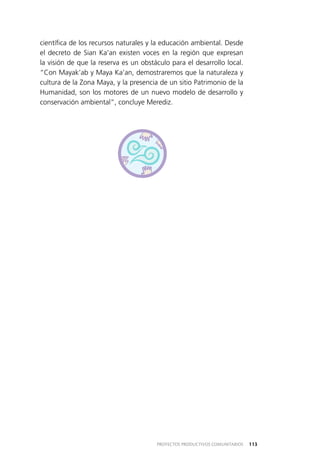 113PROYECTOS PRODUCTIVOS COMUNITARIOS
científica de los recursos naturales y la educación ambiental. Desde
el decreto de Sian Ka’an existen voces en la región que expresan
la visión de que la reserva es un obstáculo para el desarrollo local.
“Con Mayak’ab y Maya Ka’an, demostraremos que la naturaleza y
cultura de la Zona Maya, y la presencia de un sitio Patrimonio de la
Humanidad, son los motores de un nuevo modelo de desarrollo y
conservación ambiental”, concluye Merediz.
 
