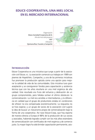 115
Mérida
Campeche
Chetumal
Introducción
Educe Cooperativa es una iniciativa que surge a partir de la asocia­
ción civil Educe, AC. La asociación comenzó sus trabajos en 1989 con
jóvenes de Hopelchén, Campeche, y una de las primeras iniciativas
fue promover la producción apícola como una opción para mejo­
rar la calidad de vida de las comunidades. Esta iniciativa tuvo gran
aceptación y se consiguieron fondos para capacitación y asistencia
técnica que con los años resultaría en una miel orgánica de alta
calidad. Este resultado era fruto del esfuerzo y dedicación de un
grupo comprometido, pero faltaba sortear el último obstáculo: la
comercialización. La miel era vendida a intermediarios, y la diferen­
cia en calidad que el grupo de productores estaba en condiciones
de ofrecer no era compensada económicamente. La respuesta no
se hizo esperar, y un grupo de socios de la asociación civil sugirió
la idea de buscar un mecanismo propio de comercialización bajo la
forma de una cooperativa. Así nace Educe-Coop, que hoy exporta
de manera directa a Europa el 98% de la producción de sus socios
y asociados, habiendo logrado cumplir con los más altos estándares
de comercialización con certificados de miel orgánica y de comercio
justo. Su mayor logro ha sido brindar capacitación permanente, asis­
Organización
Educe, Sociedad Cooperativa de RL
Año de inicio del proyecto
1997
Ubicación
Quintana Roo, Yucatán y Campeche
EDUCE-COOPERATIVA, UNA MIEL LOCAL
EN EL MERCADO INTERNACIONAL
 