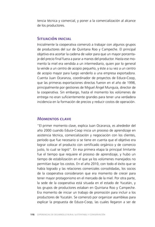 EXPERIENCIAS DE DESARROLLO RURAL SUSTENTABLE Y CONSERVACIÓN116
tencia técnica y comercial, y poner a la comercialización al alcance
de los productores.
Situación inicial
Inicialmente la cooperativa comenzó a trabajar con algunos grupos
de productores del sur de Quintana Roo y Campeche. El principal
objetivo era acortar la cadena de valor para que un mayor porcenta­
je del precio final fuera a parar a manos del productor. Hasta ese mo­
mento la miel era vendida a un intermediario, quien por lo general
la vende a un centro de acopio pequeño, y éste a su vez a un centro
de acopio mayor para luego venderlo a una empresa exportadora.
Cuenta Juan Ocaranza, coordinador de proyectos de Educe-Coop,
que las primeras exportaciones directas fueron en el año de 1998,
principalmente por gestiones de Miguel Ángel Munguía, director de
la cooperativa. Sin embargo, hasta el momento los volúmenes de
entrega no eran suficientemente grandes para tener una verdadera
incidencia en la formación de precios y reducir costos de operación.
Momentos clave
“El primer momento clave, explica Juan Ocaranza, es alrededor del
año 2000 cuando Educe-Coop inicia un proceso de aprendizaje en
asistencia técnica, comercialización y negociación con los clientes,
período que fue necesario si se tiene en cuenta que el objetivo era
lograr colocar el producto con certificado orgánico y de comercio
justo, lo cual se logró”. En esa primera etapa la principal limitante
fue el tiempo que requiere el proceso de aprendizaje, y hubo un
tiempo de estabilización en el que ya los volúmenes manejados no
permitían bajar los costos. En el año 2010, con todo el éxito que se
había logrado y las relaciones comerciales consolidadas, los socios
de la cooperativa consideraron que era momento de crecer para
tener mayor protagonismo en el mercado de la miel. Por otra parte,
la sede de la cooperativa está situada en el estado de Yucatán, y
los grupos de productores estaban en Quintana Roo y Campeche.
Era momento de iniciar un trabajo de promoción para incluir a los
productores de Yucatán. Se comenzó por organizar asambleas para
explicar la propuesta de Educe-Coop, las cuales llegaron a ser de
 