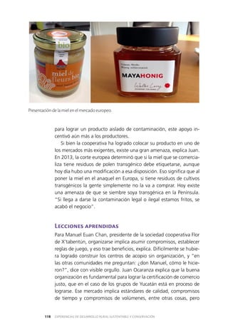EXPERIENCIAS DE DESARROLLO RURAL SUSTENTABLE Y CONSERVACIÓN118
para lograr un producto aislado de contaminación, este apoyo in­
centivó aún más a los productores.
Si bien la cooperativa ha logrado colocar su producto en uno de
los mercados más exigentes, existe una gran amenaza, explica Juan.
En 2013, la corte europea determinó que si la miel que se comercia­
liza tiene residuos de polen transgénico debe etiquetarse, aunque
hoy día hubo una modificación a esa disposición. Eso significa que al
poner la miel en el anaquel en Europa, si tiene residuos de cultivos
transgénicos la gente simplemente no la va a comprar. Hoy existe
una amenaza de que se siembre soya transgénica en la Península.
“Si llega a darse la contaminación legal o ilegal estamos fritos, se
acabó el negocio”.
Lecciones aprendidas
Para Manuel Euan Chan, presidente de la sociedad cooperativa Flor
de X’tabentún, organizarse implica asumir compromisos, establecer
reglas de juego, y eso trae beneficios, explica. Difícilmente se hubie­
ra logrado construir los centros de acopio sin organización, y “en
las otras comunidades me preguntan: ¿don Manuel, cómo le hicie­
ron?”, dice con visible orgullo. Juan Ocaranza explica que la buena
organización es fundamental para lograr la certificación de comercio
justo, que en el caso de los grupos de Yucatán está en proceso de
lograrse. Ese mercado implica estándares de calidad, compromisos
de tiempo y compromisos de volúmenes, entre otras cosas, pero
Presentación de la miel en el mercado europeo.
 