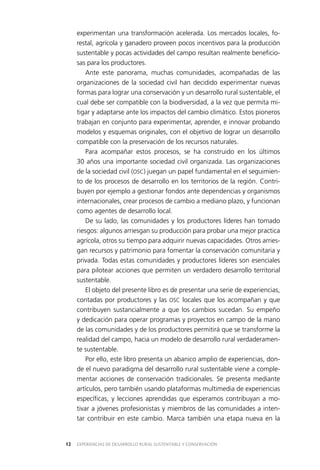EXPERIENCIAS DE DESARROLLO RURAL SUSTENTABLE Y CONSERVACIÓN12
experimentan una transformación acelerada. Los mercados locales, fo­
restal, agrícola y ganadero proveen pocos incentivos para la producción
sustentable y pocas actividades del campo resultan realmente beneficio­
sas para los productores.
Ante este panorama, muchas comunidades, acompañadas de las
organizaciones de la sociedad civil han decidido experimentar nuevas
formas para lograr una conservación y un desarrollo rural sustentable, el
cual debe ser compatible con la biodiversidad, a la vez que permita mi­
tigar y adaptarse ante los impactos del cambio climático. Estos pioneros
trabajan en conjunto para experimentar, aprender, e innovar probando
modelos y esquemas originales, con el objetivo de lograr un desarrollo
compatible con la preservación de los recursos naturales.
Para acompañar estos procesos, se ha construido en los últimos
30 años una importante sociedad civil organizada. Las organizaciones
de la sociedad civil (OSC) juegan un papel fundamental en el seguimien­
to de los procesos de desarrollo en los territorios de la región. Contri­
buyen por ejemplo a gestionar fondos ante dependencias y organismos
internacionales, crear procesos de cambio a mediano plazo, y funcionan
como agentes de desarrollo local.
De su lado, las comunidades y los productores líderes han tomado
riesgos: algunos arriesgan su producción para probar una mejor practica
agrícola, otros su tiempo para adquirir nuevas capacidades. Otros arries­
gan recursos y patrimonio para fomentar la conservación comunitaria y
privada. Todas estas comunidades y productores líderes son esenciales
para pilotear acciones que permiten un verdadero desarrollo territorial
sustentable.
El objeto del presente libro es de presentar una serie de experiencias,
contadas por productores y las OSC locales que los acompañan y que
contribuyen sustancialmente a que los cambios sucedan. Su empeño
y dedicación para operar programas y proyectos en campo de la mano
de las comunidades y de los productores permitirá que se transforme la
realidad del campo, hacia un modelo de desarrollo rural verdaderamen­
te sustentable.
Por ello, este libro presenta un abanico amplio de experiencias, don­
de el nuevo paradigma del desarrollo rural sustentable viene a comple­
mentar acciones de conservación tradicionales. Se presenta mediante
artículos, pero también usando plataformas multimedia de experiencias
específicas, y lecciones aprendidas que esperamos contribuyan a mo­
tivar a jóvenes profesionistas y miembros de las comunidades a inten­
tar contribuir en este cambio. Marca también una etapa nueva en la
 