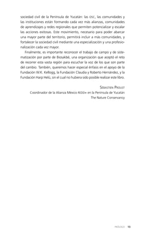 13PRÓLOGO
sociedad civil de la Península de Yucatán: las OSC, las comunidades y
las instituciones están formando cada vez más alianzas, comunidades
de aprendizajes y redes regionales que permiten potencializar y escalar
las acciones exitosas. Este movimiento, necesario para poder abarcar
una mayor parte del territorio, permitirá incluir a más comunidades, y
fortalecer la sociedad civil mediante una especialización y una profesio­
nalización cada vez mayor.
Finalmente, es importante reconocer el trabajo de campo y de siste­
matización por parte de Biosakbé, una organización que aceptó el reto
de recorrer esta vasta región para escuchar la voz de los que son parte
del cambio. También, queremos hacer especial énfasis en el apoyo de la
Fundación W.K. Kellogg, la Fundación Claudia y Roberto Hernández, y la
Fundación Harp Helú, sin el cual no hubiera sido posible realizar este libro.
Sébastien Proust
Coordinador de la Alianza México REDD+ en la Península de Yucatán
The Nature Conservancy
 