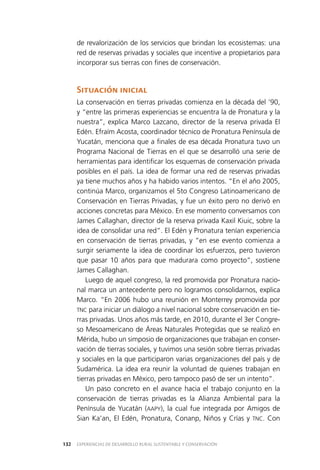 EXPERIENCIAS DE DESARROLLO RURAL SUSTENTABLE Y CONSERVACIÓN132
de revalorización de los servicios que brindan los ecosistemas: una
red de reservas privadas y sociales que incentive a propietarios para
incorporar sus tierras con fines de conservación.
Situación inicial
La conservación en tierras privadas comienza en la década del ’90,
y “entre las primeras experiencias se encuentra la de Pronatura y la
nuestra”, explica Marco Lazcano, director de la reserva privada El
Edén. Efraím Acosta, coordinador técnico de Pronatura Península de
Yucatán, menciona que a finales de esa década Pronatura tuvo un
Programa Nacional de Tierras en el que se desarrolló una serie de
herramientas para identificar los esquemas de conservación privada
posibles en el país. La idea de formar una red de reservas privadas
ya tiene muchos años y ha habido varios intentos. “En el año 2005,
continúa Marco, organizamos el 5to Congreso Latinoamericano de
Conservación en Tierras Privadas, y fue un éxito pero no derivó en
acciones concretas para México. En ese momento conversamos con
James Callaghan, director de la reserva privada Kaxil Kiuic, sobre la
idea de consolidar una red”. El Edén y Pronatura tenían experiencia
en conservación de tierras privadas, y “en ese evento comienza a
surgir seriamente la idea de coordinar los esfuerzos, pero tuvieron
que pasar 10 años para que madurara como proyecto”, sostiene
James Callaghan.
Luego de aquel congreso, la red promovida por Pronatura nacio­
nal marca un antecedente pero no logramos consolidarnos, explica
Marco. “En 2006 hubo una reunión en Monterrey promovida por
TNC para iniciar un diálogo a nivel nacional sobre conservación en tie­
rras privadas. Unos años más tarde, en 2010, durante el 3er Congre­
so Mesoamericano de Áreas Naturales Protegidas que se realizó en
Mérida, hubo un simposio de organizaciones que trabajan en conser­
vación de tierras sociales, y tuvimos una sesión sobre tierras privadas
y sociales en la que participaron varias organizaciones del país y de
Sudamérica. La idea era reunir la voluntad de quienes trabajan en
tierras privadas en México, pero tampoco pasó de ser un intento”.
Un paso concreto en el avance hacia el trabajo conjunto en la
conservación de tierras privadas es la Alianza Ambiental para la
Península de Yucatán (AAPY), la cual fue integrada por Amigos de
Sian Ka’an, El Edén, Pronatura, Conanp, Niños y Crías y TNC. Con
 