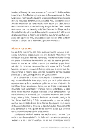 133MONITOREO DE BIODIVERSIDAD Y CONSERVACIÓN
fondos del Consejo Norteamericano de Conservación de Humedales
(NAWCA) y el Acta Norteamericana para la Conservación de las Aves
Migratorias Neotropicales (NMBCA), se concretó la compra del predio
de 640 hectáreas denominado San Mateo Aké, colindante con el
Área de Protección de Flora y Fauna Yum Balam y El Edén, la cual
sería coadministrada por esta última y Amigos de Sian Kaán. La otra
reserva con que cuenta Amigos de Sian Ka’an es Pez Maya, explica
Gonzalo Merediz, director de la asociación, un área de 3 kilómetros
de playa dentro de la Reserva de la Biosfera Sian Ka’an que fue com­
prada con apoyo de TNC, organización que en esos años también
impulsó la compra de la reserva El Zapotal de Pronatura.
Momentos clave
Luego de la experiencia con AAPY, prosigue Marco Lazcano, la co­
nocida naturalista especializada en aves Bárbara Mackinnon y la
Fundación Claudia y Roberto Hernández mostraron mucho interés
en apoyar la iniciativa de consolidar una red de reservas privadas.
Pensar en una red de predios privados que ya existen y que tienen
voluntad de conservar es un cambio en la visión, explica Gonzalo
Merediz, porque el enfoque de fideicomisos para la compra de tie­
rras comenzó a hacerse cada vez más inaccesible por los elevados
precios de la tierra, principalmente en Quintana Roo.
En el contexto de la Alianza Itzincab para la conservación y ma­
nejo sustentable de la Selva Maya, en la que participaban diversas
organizaciones y dependencias de gobierno, se hizo el ejercicio de
identificar temas prioritarios. Junto con las líneas estratégicas de
desarrollo rural sustentable y manejo hídrico sustentable, la idea
de la red de reservas privadas y sociales se fue consolidando. Fue
necesario vincular esfuerzos con Fundación Haciendas del Mundo
Maya, Niños y Crías, Pronatura Península de Yucatán, Amigos de
Sian Ka’an, Kaxil Kiuic y El Edén para desarrollar un plan de trabajo
que fue bien recibido dentro de la Alianza. Es así como en el marco
de la Alianza Itzincab se presenta la oportunidad de financiamiento
para consolidar la red a partir de los objetivos claros que se venía
estructurando durante los dos años previos.
Los objetivos son básicamente tres, explica Marco Lazcano, “por
un lado está la consolidación de dicha red con reservas privadas y
sociales, ese es el primer objetivo. No es fácil compaginar ambos
 