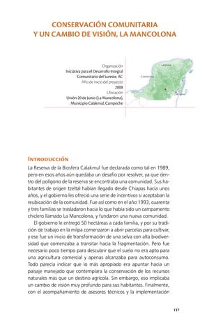 137
Mérida
Campeche
Chetumal
Introducción
La Reserva de la Biosfera Calakmul fue declarada como tal en 1989,
pero en esos años aún quedaba un desafío por resolver, ya que den­
tro del polígono de la reserva se encontraba una comunidad. Sus ha­
bitantes de origen tzeltal habían llegado desde Chiapas hacía unos
años, y el gobierno les ofreció una serie de incentivos si aceptaban la
reubicación de la comunidad. Fue así como en el año 1993, cuarenta
y tres familias se trasladaron hacia lo que había sido un campamento
chiclero llamado La Mancolona, y fundaron una nueva comunidad.
El gobierno le entregó 50 hectáreas a cada familia, y por su tradi­
ción de trabajo en la milpa comenzaron a abrir parcelas para cultivar,
y ese fue un inicio de transformación de una selva con alta biodiver­
sidad que comenzaba a transitar hacia la fragmentación. Pero fue
necesario poco tiempo para descubrir que el suelo no era apto para
una agricultura comercial y apenas alcanzaba para autoconsumo.
Todo parecía indicar que lo más apropiado era apuntar hacia un
paisaje manejado que contemplara la conservación de los recursos
naturales más que un destino agrícola. Sin embargo, eso implicaba
un cambio de visión muy profundo para sus habitantes. Finalmente,
con el acompañamiento de asesores técnicos y la implementación
Organización
Iniciativa para el Desarrollo Integral
Comunitario del Sureste, AC
Año de inicio del proyecto
2008
Ubicación
Unión 20 de Junio (La Mancolona),
Municipio Calakmul, Campeche
CONSERVACIÓN COMUNITARIA
Y UN CAMBIO DE VISIÓN, LA MANCOLONA
 