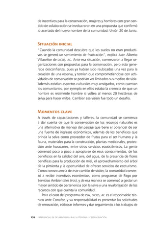 EXPERIENCIAS DE DESARROLLO RURAL SUSTENTABLE Y CONSERVACIÓN138
de incentivos para la conservación, mujeres y hombres con gran sen­
tido de colaboración se involucraron en una propuesta que confirmó
lo acertado del nuevo nombre de la comunidad: Unión 20 de Junio.
Situación inicial
“Cuando la comunidad descubre que los suelos no eran producti­
vos se generó un sentimiento de frustración”, explica Juan Alberto
Villaseñor de DICOS, AC. Ante esa situación, comenzaron a llegar or­
ganizaciones con propuestas para la conservación, pero esto gene­
raba desconfianza, pues ya habían sido reubicados una vez para la
creación de una reserva, y temían que comprometiéndose con acti­
vidades de conservación se podrían ver limitados sus medios de vida.
Además existían aspectos culturales muy arraigados, como cuentan
los comunitarios, por ejemplo en ellos estaba la creencia de que un
hombre es realmente hombre si voltea al menos 20 hectáreas de
selva para hacer milpa. Cambiar esa visión fue todo un desafío.
Momentos clave
A través de capacitaciones y talleres, la comunidad se comienza
a dar cuenta de que la conservación de los recursos naturales es
una alternativa de manejo del paisaje que tiene el potencial de ser
una fuente de ingresos económicos, además de los beneficios que
brinda la selva como proveedor de frutas para el ser humano y la
fauna, materiales para la construcción, plantas medicinales, protec­
ción ante huracanes, entre otros servicios ecosistémicos. La gente
comenzó poco a poco a apropiarse de esos conocimientos, de los
beneficios en la calidad del aire, del agua, de la presencia de flores
benéficas para la producción de miel, el aprovechamiento del árbol
de la pimienta y la oportunidad de ofrecer servicios de ecoturismo.
Como consecuencia de este cambio de visión, la comunidad comen­
zó a recibir incentivos económicos, como programas de Pago por
Servicios Ambientales (PSA), y de esa manera se comenzó a gestar un
mayor sentido de pertenencia con la selva y una revalorización de los
recursos con que cuenta la comunidad.
Para el caso del programa de PSA, DICOS, AC es el responsable téc­
nico ante Conafor, y su responsabilidad es presentar las solicitudes
de renovación, elaborar informes y dar seguimiento a los trabajos de
 