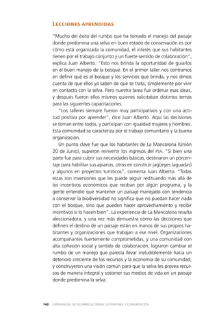 EXPERIENCIAS DE DESARROLLO RURAL SUSTENTABLE Y CONSERVACIÓN140
Lecciones aprendidas
“Mucho del éxito del rumbo que ha tomado el manejo del paisaje
donde predomina una selva en buen estado de conservación es por
cómo está organizada la comunidad, el interés que sus habitantes
tienen por el trabajo conjunto y un fuerte sentido de colaboración”,
explica Juan Alberto. “Esto nos brinda la oportunidad de guiarlos
en el buen manejo de la bosque. En el primer taller nos centramos
en definir qué es el bosque y los servicios que brinda, y nos dimos
cuenta de que ellos ya saben de qué se trata, simplemente por vivir
en contacto con la selva. Pero nuestra tarea fue ordenar esas ideas,
y después fueron ellos mismos quienes solicitaban distintos temas
para las siguientes capacitaciones.
“Los talleres siempre fueron muy participativos y con una acti­
tud positiva por aprender”, dice Juan Alberto. Aquí las decisiones
se toman entre todos, y participan con igualdad mujeres y hombres.
Esta comunidad se caracteriza por el trabajo comunitario y la buena
organización.
Un punto clave fue que los habitantes de La Mancolona (Unión
20 de Junio), supieron reinvertir los ingresos del PSA. “Si bien una
parte fue para cubrir sus necesidades básicas, destinaron un porcen­
taje para habilitar sus apiarios, otros en construir jagüeyes (aguadas)
y algunos en proyectos turísticos”, comenta Juan Alberto. “Todas
estas son inversiones que les puede seguir redituando más allá de
los incentivos económicos que reciban por algún programa, y la
gente entendió que mantener un paisaje manejado con tendencia
a conservar la biodiversidad no significa que no puedan hacer nada
con el bosque, sino que pueden hacer aprovechamiento y recibir
incentivos si lo hacen bien”. La experiencia de La Mancolona resulta
aleccionadora, y una vez más demuestra cómo las decisiones que
definen el destino de un paisaje están en manos de sus propios ha­
bitantes y organizaciones que trabajan a ese nivel. Organizaciones
acompañantes fuertemente comprometidas, y una comunidad con
alta cohesión social y sentido de colaboración, lograron cambiar el
rumbo de un manejo que parecía llevar ineludiblemente hacia un
deterioro creciente de los recursos y la economía de su comunidad,
y construyeron una visión común para que la selva les provea recur­
sos de manera integral y sostener sus medios de vida en un paisaje
donde predomina la selva.
 
