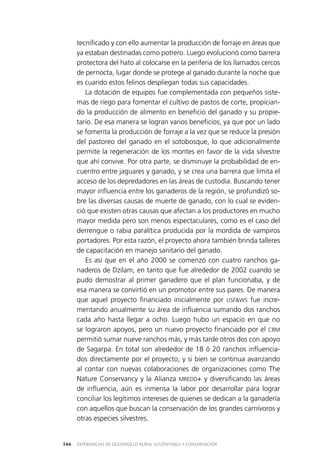 EXPERIENCIAS DE DESARROLLO RURAL SUSTENTABLE Y CONSERVACIÓN144
tecnificado y con ello aumentar la producción de forraje en áreas que
ya estaban destinadas como potrero. Luego evolucionó como barrera
protectora del hato al colocarse en la periferia de los llamados cercos
de pernocta, lugar donde se protege al ganado durante la noche que
es cuando estos felinos despliegan todas sus capacidades.
La dotación de equipos fue complementada con pequeños siste­
mas de riego para fomentar el cultivo de pastos de corte, propician­
do la producción de alimento en beneficio del ganado y su propie­
tario. De esa manera se logran varios beneficios, ya que por un lado
se fomenta la producción de forraje a la vez que se reduce la presión
del pastoreo del ganado en el sotobosque, lo que adicionalmente
permite la regeneración de los montes en favor de la vida silvestre
que ahí convive. Por otra parte, se disminuye la probabilidad de en­
cuentro entre jaguares y ganado, y se crea una barrera que limita el
acceso de los depredadores en las áreas de custodia. Buscando tener
mayor influencia entre los ganaderos de la región, se profundizó so­
bre las diversas causas de muerte de ganado, con lo cual se eviden­
ció que existen otras causas que afectan a los productores en mucho
mayor medida pero son menos espectaculares, como es el caso del
derrengue o rabia paralítica producida por la mordida de vampiros
portadores. Por esta razón, el proyecto ahora también brinda talleres
de capacitación en manejo sanitario del ganado.
Es así que en el año 2000 se comenzó con cuatro ranchos ga­
naderos de Dzilam, en tanto que fue alrededor de 2002 cuando se
pudo demostrar al primer ganadero que el plan funcionaba, y de
esa manera se convirtió en un promotor entre sus pares. De manera
que aquel proyecto financiado inicialmente por USF&WS fue incre­
mentando anualmente su área de influencia sumando dos ranchos
cada año hasta llegar a ocho. Luego hubo un espacio en que no
se lograron apoyos, pero un nuevo proyecto financiado por el CBM
permitió sumar nueve ranchos más, y más tarde otros dos con apoyo
de Sagarpa. En total son alrededor de 18 ó 20 ranchos influencia­
dos directamente por el proyecto, y si bien se continua avanzando
al contar con nuevas colaboraciones de organizaciones como The
Nature Conservancy y la Alianza MREDD+ y diversificando las áreas
de influencia, aún es inmensa la labor por desarrollar para lograr
conciliar los legítimos intereses de quienes se dedican a la ganadería
con aquellos que buscan la conservación de los grandes carnívoros y
otras especies silvestres.
 